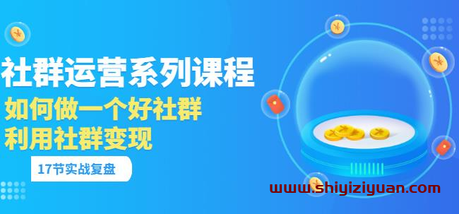 「社群运营系列课程」如何做一个好社群，利用社群变现（17节实战复盘）_拾壹资源网