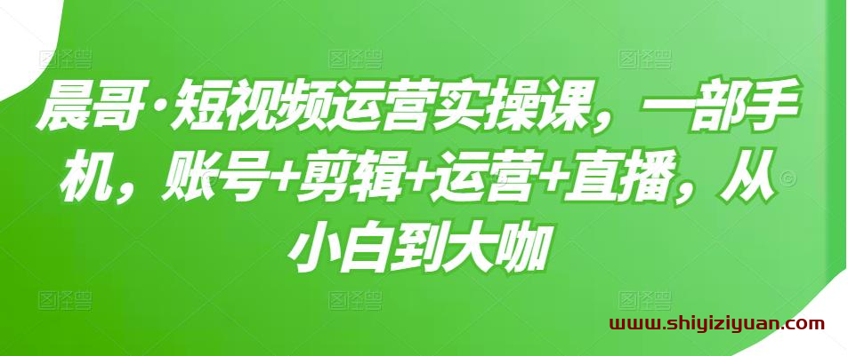 晨哥短视频运营实操课，账号+剪辑+运营+直播，快速学会打造高权重账号与基础技能_拾壹资源网