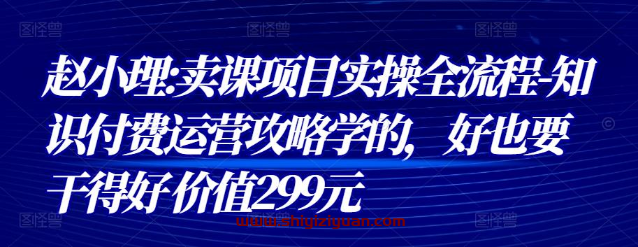 赵小理:卖课项目实操全流程-知识付费运营攻略学的，好也要干得好 价值299元_拾壹资源网