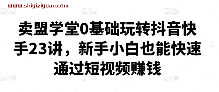 卖盟学堂0基础玩转抖音快手23讲，新手小白也能快速通过短视频赚钱_拾壹资源网