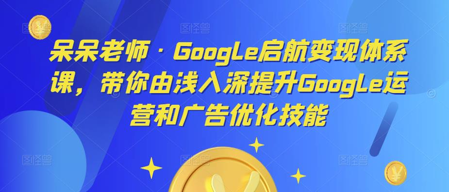 呆呆老师·Google启航变现体系课，带你由浅入深提升Google运营和广告优化技能_拾壹资源网