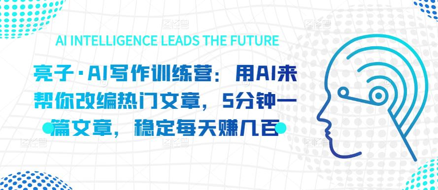 亮子·AI写作训练营:用AI来帮你改编热门文章,5分钟一篇文章,稳定每天赚几百_拾壹资源网