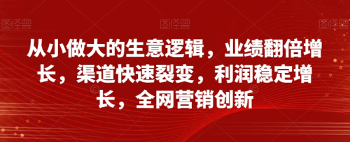 从小做大的生意逻辑，业绩翻倍增长，渠道快速裂变，利润稳定增长，全网营销创新_拾壹资源网
