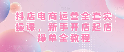 抖店电商运营全套实操课，新手开店起店爆单全教程_拾壹资源网