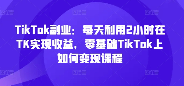 图片[1]_TikTok副业：每天利用2小时在TK实现收益，零基础TikTok上如何变现课程