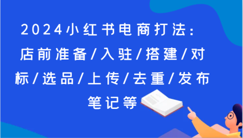2024小红书电商打法：店前准备/入驻/搭建/对标/选品/上传/去重/发布笔记等_拾壹资源网