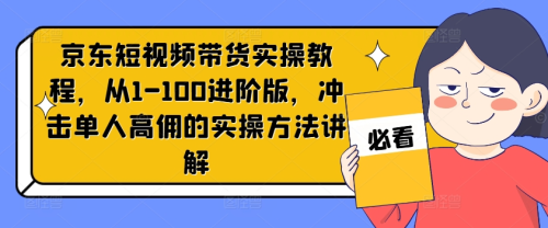 京东短视频带货实操教程,从1-100进阶版,冲击单人高佣的实操方法讲解_拾壹资源网