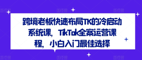 跨境老板快速布局TK的冷启动系统课，TikTok全案运营课程，小白入门最佳选择_拾壹资源网