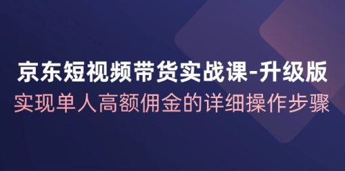 京东短视频带货实战课从1-100进阶版,实现单人高额佣金的详细操作步骤_拾壹资源网