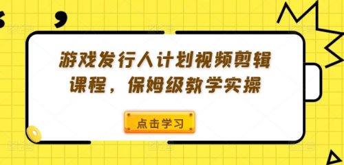 游戏发行人计划视频剪辑课程，保姆级教学实操_拾壹资源网
