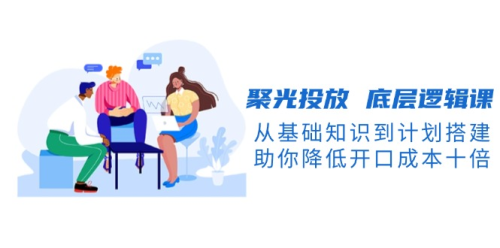 聚光投放底层逻辑-开口成本降低10倍,从基础知识到计划搭建_拾壹资源网