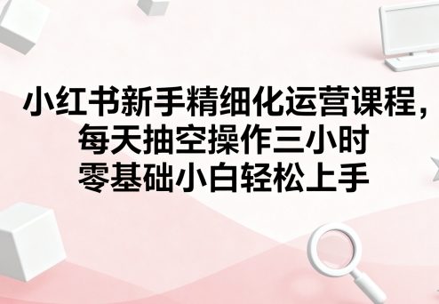 图片[1]_小红书新手精细化运营课程，每天抽空操作三小时，零基础小白轻松上手