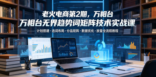 老火电商第2期，万相台无界趋势词矩阵技术实战课，计划搭建选词布局分品矩阵数据优化放量全流程教程_拾壹资源网